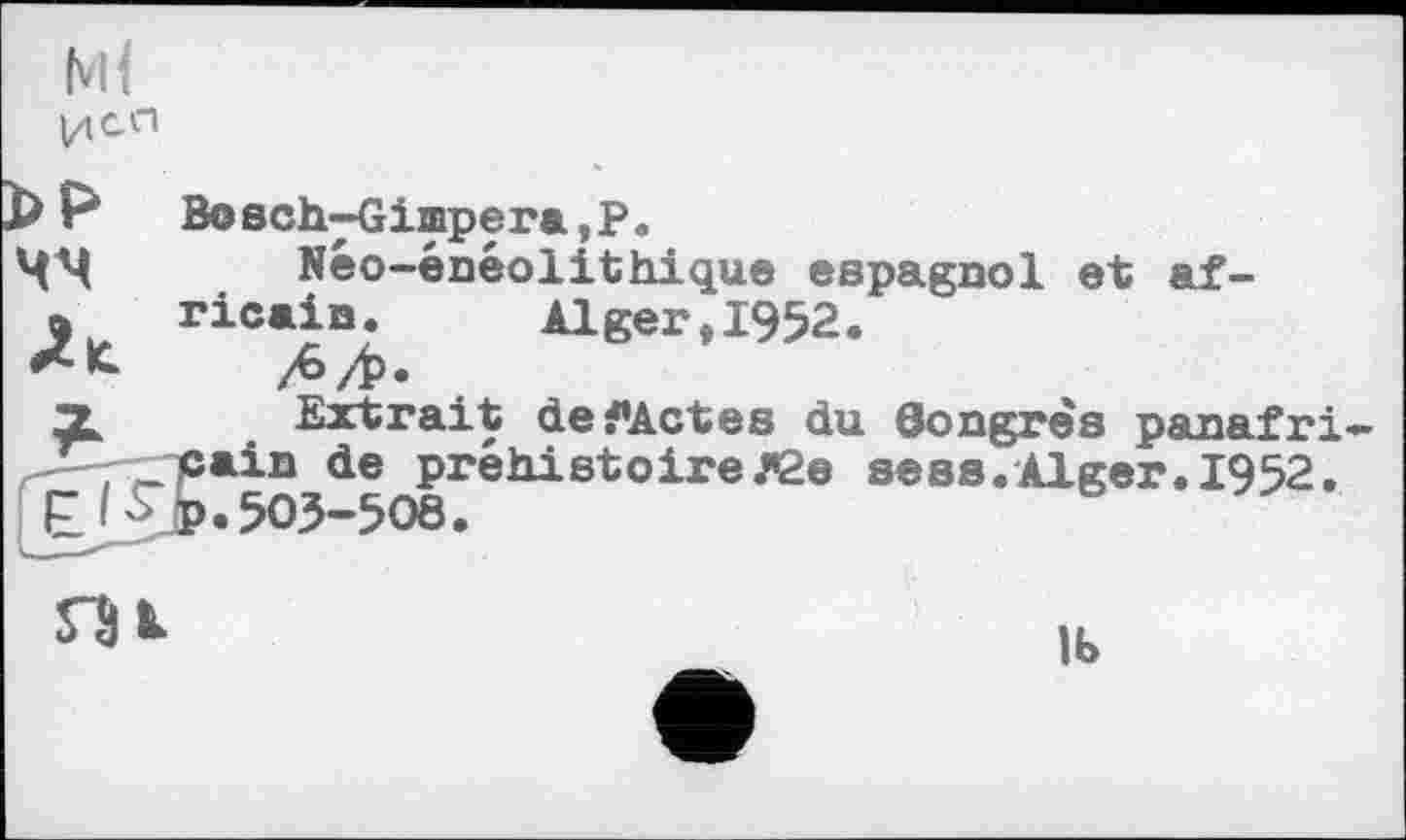 ﻿Ml
DP Bo8ch4ximpera,P.
ЦМ Néo-énéolithique espagnol et af-
» ricain.	Alger,1952.
Л/Ь*
X Extrait defActes du Congrès panafri-л—'-'ГТ®**® de préhistoireЛ2е sees.Alger. 1952.
Ejjjp. 503-508.
Ib